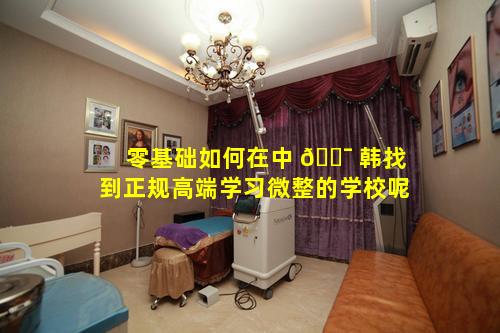 零基础如何在中 🐯 韩找到正规高端学习微整的学校呢